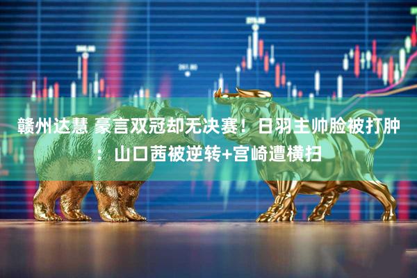 赣州达慧 豪言双冠却无决赛！日羽主帅脸被打肿：山口茜被逆转+宫崎遭横扫