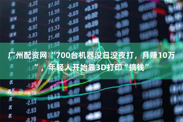广州配资网 “700台机器没日没夜打，月赚10万”，年轻人开始靠3D打印“搞钱”